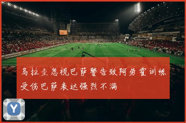 乌拉圭忽视巴萨警告致阿劳霍训练受伤巴萨表达强烈不满