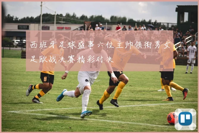 西班牙足球盛事六位主帅领衔男女足欧战决赛精彩对决