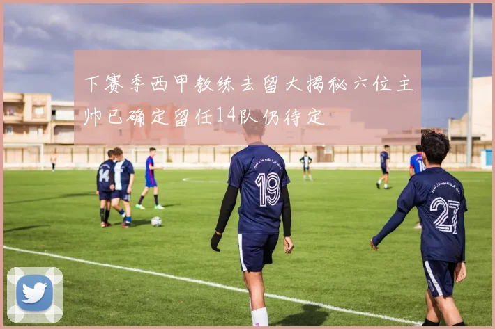 下赛季西甲教练去留大揭秘六位主帅已确定留任14队仍待定