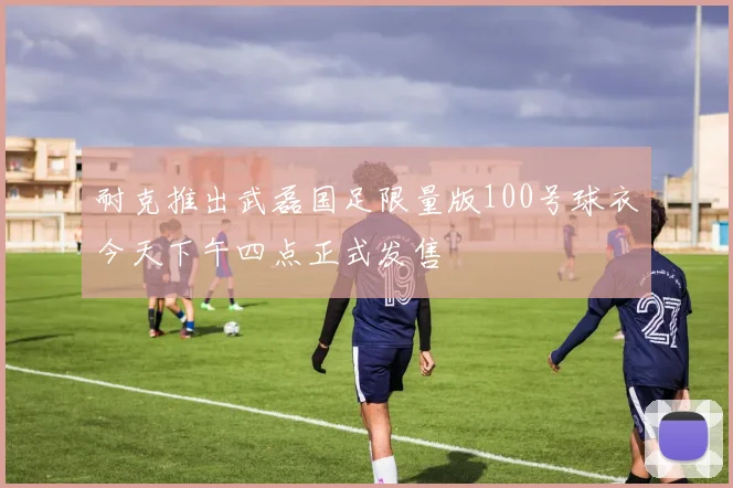 耐克推出武磊国足限量版100号球衣今天下午四点正式发售