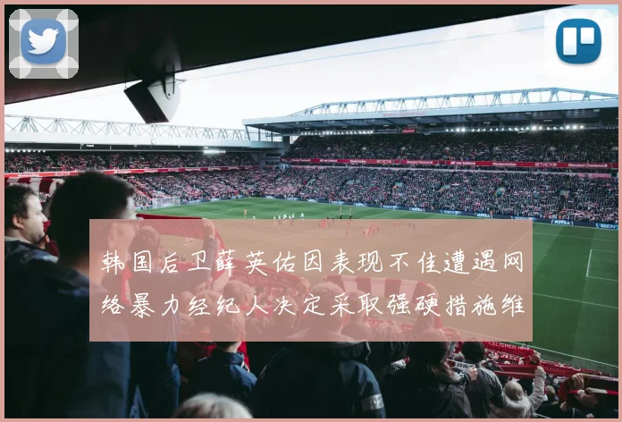 韩国后卫薛英佑因表现不佳遭遇网络暴力经纪人决定采取强硬措施维护权益