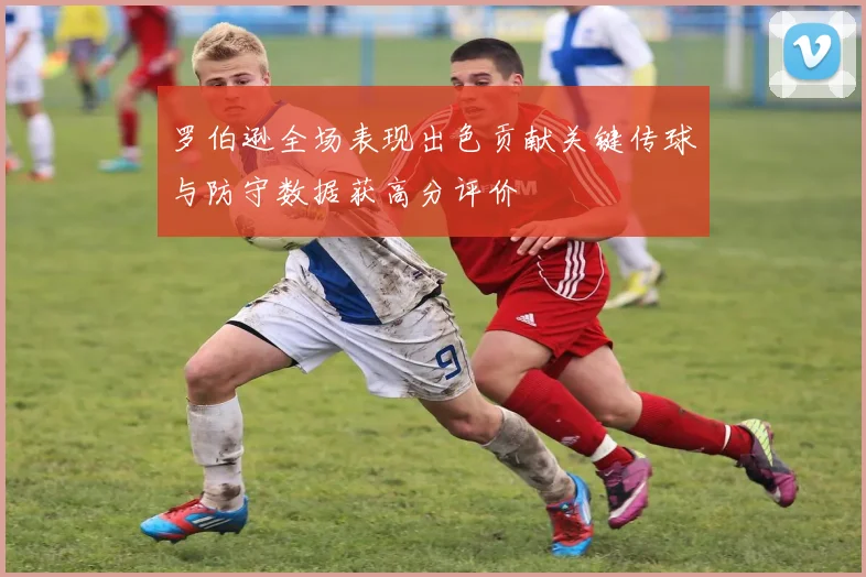 罗伯逊全场表现出色贡献关键传球与防守数据获高分评价