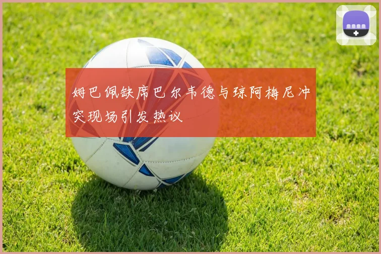 姆巴佩缺席巴尔韦德与琼阿梅尼冲突现场引发热议