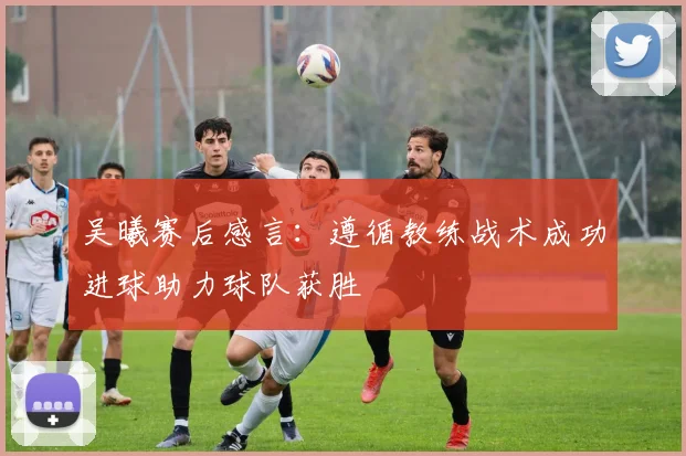 吴曦赛后感言：遵循教练战术成功进球助力球队获胜
