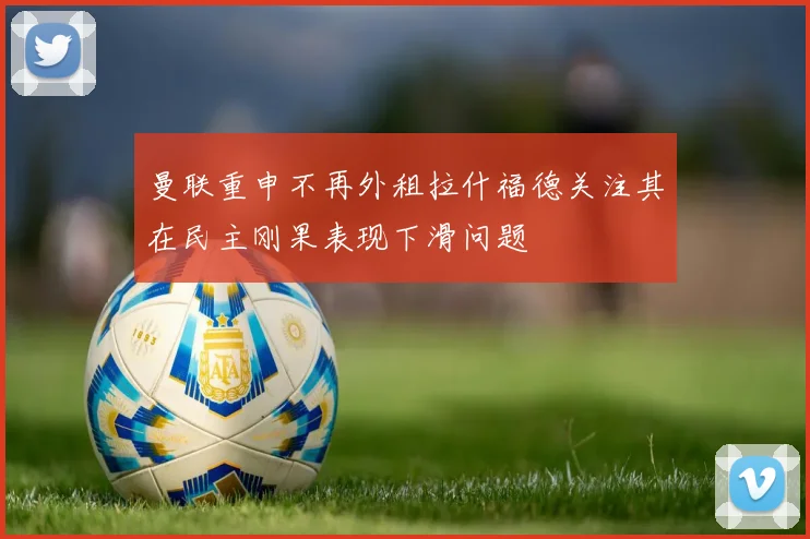 曼联重申不再外租拉什福德关注其在民主刚果表现下滑问题